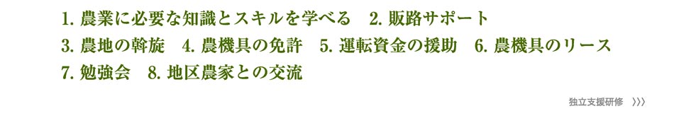 1.農業に必要な知識とスキルを学べる　2.販路サポート　3.農地の斡旋　4.農機具の免許　5.運転資金の援助　6.農機具のリース　7.勉強会　8.地区農家との交流