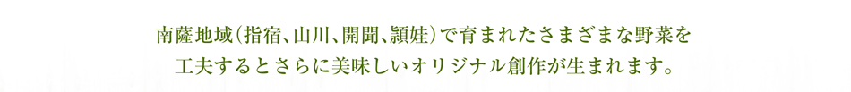 南薩地域（指宿、山川、開聞、頴娃）で育まれたさまざまな野菜を工夫するとさらに美味しいオリジナル創作が生まれます。